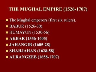 THE MUGHAL EMPIRE (1526-1707)
 The Mughal emperors (first six rulers).
 BABUR (1526-30)
 HUMAYUN (1530-56)
 AKBAR (1556-1605)
 JAHANGIR (1605-28)
 SHAHJAHAN (1628-58)
 AURANGZEB (1658-1707)
 