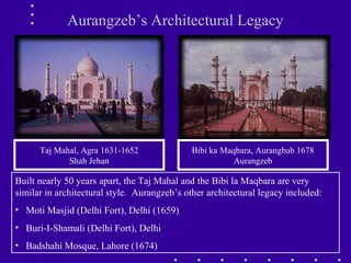 Aurangzeb’s Architectural Legacy
Bibi ka Maqbara, Aurangbab 1678
Aurangzeb
Taj Mahal, Agra 1631-1652
Shah Jehan
Built nearly 50 years apart, the Taj Mahal and the Bibi la Maqbara are very
similar in architectural style. Aurangzeb’s other architectural legacy included:
• Moti Masjid (Delhi Fort), Delhi (1659)
• Buri-I-Shamali (Delhi Fort), Delhi
• Badshahi Mosque, Lahore (1674)
 