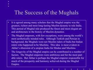 The Success of the Mughals
• It is agreed among many scholars that the Mughal empire was the
greatest, richest and most long-lasting Muslim dynasty to rule India.
This period of Mughal rule produced the finest and most elegant art
and architecture in the history of Muslim dynasties.
• The Mughal emperors, with few exceptions, were among the world’s
most aesthetically minded rules. Although Turkish and Persian in
background, the Mughals were not Muslim rulers of India but Indian
rulers who happened to be Muslims. This idea is most evident in
Akbar’s obsession of a utopian India for Hindus and Muslims.
• The longevity of the Mughal empire can be contributed to a number of
factors. The Mughal emperors were ambitious and for the most part
able rulers. But Akbar is perhaps the Mughal emperor responsible for
much of the prosperity and harmony achieved during the Mughal
Empire.
 