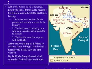 • Akbar the Great, as he is referred,
perceived that 3 things were needed if
his Empire was to be stable and long-
lasting.
– 1. Fair rent must be fixed for the
peasant and a steady revenue for the
treasury,
– 2. The land must be ruled by men
who were impartial and responsible
to himself,
– 3. The Muslim must live at peace
with the Hindu.
• Akbar strove during his lifetime to
achieve these 3 things. He showed
tolerance to Hindu scholars and
women.
• By 1650, the Mughal empire had
expanded farther North and South.
 