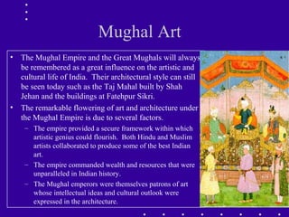 Mughal Art
• The Mughal Empire and the Great Mughals will always
be remembered as a great influence on the artistic and
cultural life of India. Their architectural style can still
be seen today such as the Taj Mahal built by Shah
Jehan and the buildings at Fatehpur Sikri.
• The remarkable flowering of art and architecture under
the Mughal Empire is due to several factors.
– The empire provided a secure framework within which
artistic genius could flourish. Both Hindu and Muslim
artists collaborated to produce some of the best Indian
art.
– The empire commanded wealth and resources that were
unparalleled in Indian history.
– The Mughal emperors were themselves patrons of art
whose intellectual ideas and cultural outlook were
expressed in the architecture.
 