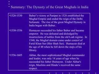 •1526-1530 Babur’s victory at Panipat in 1526 established the
Mughal Empire and ended the reign of the Delhi
Sultanate. The rise of the great Mughal Dynasty in
India began with Babur.
•1530-1556 Humayun succeeded his father Babur and became
emperor. He was defeated and dislodged by
insurrections of nobles from the old Lodi regime. In
1540, the Mughal domain came under control of
Farid Khan Sur (Shir Shah Sur). Humayun died at
the age of 48 when he fell down the steps of his
library.
•1556-1605 Akbar, the most sophisticated Mughal commander
and leader, was only 14 years of age when he
succeeded his father Humayun. Under Akbar's
reign, Muslims and Hindu’s received the same
respect.
Summary: The Dynasty of the Great Mughals in India
 