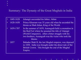 Summary: The Dynasty of the Great Mughals in India
• 1605-1628 Jehangir succeeded his father, Akbar.
• 1628-1658 Prince Khurram was 35 years old when he ascended the
throne as Shah Jehan, King of the World.
• 1659-1707 In the summer of 1659, Aurangzeb held a coronation in
the Red Fort where he assumed the title of Alamgir
(World Conqueror). After a bitter struggle with his
two brothers, Aurangzeb was the victor who took the
throne.
• 1857 Bahadur Shah II, the last Mughal emperor, was deposed
in 1858. India was brought under the direct rule of the
British Crown. This brought the end of the Mughal
Empire.
 
