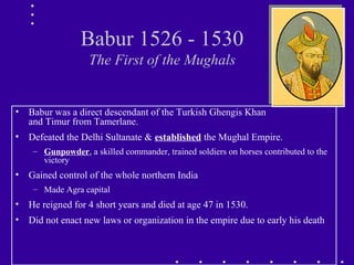 Babur 1526 - 1530
The First of the Mughals
• Babur was a direct descendant of the Turkish Ghengis Khan
and Timur from Tamerlane.
• Defeated the Delhi Sultanate & established the Mughal Empire.
– Gunpowder, a skilled commander, trained soldiers on horses contributed to the
victory
• Gained control of the whole northern India
– Made Agra capital
• He reigned for 4 short years and died at age 47 in 1530.
• Did not enact new laws or organization in the empire due to early his death
 