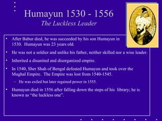 Humayun 1530 - 1556
The Luckless Leader
• After Babur died, he was succeeded by his son Humayun in
1530. Humayun was 23 years old.
• He was not a soldier and unlike his father, neither skilled nor a wise leader.
• Inherited a disunited and disorganized empire.
• In 1540, Sher Shah of Bengal defeated Humayun and took over the
Mughal Empire. The Empire was lost from 1540-1545.
– He was exiled but later regained power in 1555.
• Humayun died in 1556 after falling down the steps of his library; he is
known as “the luckless one”.
 
