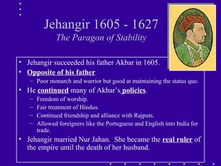 Jehangir 1605 - 1627
The Paragon of Stability
• Jehangir succeeded his father Akbar in 1605.
• Opposite of his father
– Poor monarch and warrior but good at maintaining the status quo.
• He continued many of Akbar’s policies.
– Freedom of worship.
– Fair treatment of Hindus.
– Continued friendship and alliance with Rajputs.
– Allowed foreigners like the Portuguese and English into India for
trade.
• Jehangir married Nur Jahan. She became the real ruler of
the empire until the death of her husband.
 
