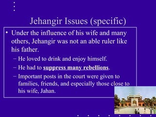 Jehangir Issues (specific)
• Under the influence of his wife and many
others, Jehangir was not an able ruler like
his father.
– He loved to drink and enjoy himself.
– He had to suppress many rebellions.
– Important posts in the court were given to
families, friends, and especially those close to
his wife, Jahan.
 