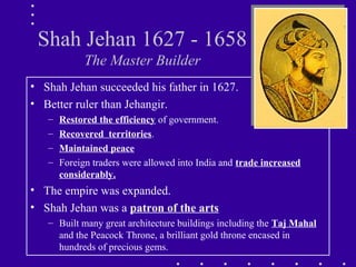 Shah Jehan 1627 - 1658
The Master Builder
• Shah Jehan succeeded his father in 1627.
• Better ruler than Jehangir.
– Restored the efficiency of government.
– Recovered territories.
– Maintained peace
– Foreign traders were allowed into India and trade increased
considerably.
• The empire was expanded.
• Shah Jehan was a patron of the arts
– Built many great architecture buildings including the Taj Mahal
and the Peacock Throne, a brilliant gold throne encased in
hundreds of precious gems.
 