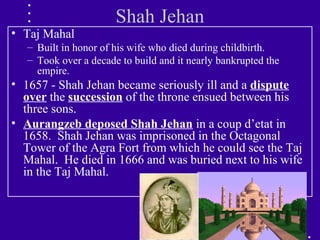 Shah Jehan
• Taj Mahal
– Built in honor of his wife who died during childbirth.
– Took over a decade to build and it nearly bankrupted the
empire.
• 1657 - Shah Jehan became seriously ill and a dispute
over the succession of the throne ensued between his
three sons.
• Aurangzeb deposed Shah Jehan in a coup d’etat in
1658. Shah Jehan was imprisoned in the Octagonal
Tower of the Agra Fort from which he could see the Taj
Mahal. He died in 1666 and was buried next to his wife
in the Taj Mahal.
 