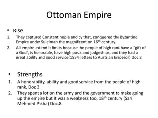 Ottoman Empire
• Rise
1.
2.

They captured Constantinople and by that, conquered the Byzantine
Empire under Suleiman the magnificent on 16th century.
All empire extend it limits because the people of high rank have a “gift of
a God”, is honorable, have high posts and judgeships, and they had a
great ability and good service(1554, letters to Austrian Emperor) Doc 3

•

Strengths

1.

A honorability, ability and good service from the people of high
rank, Doc 3
They spent a lot on the army and the government to make going
up the empire but it was a weakness too, 18th century (Sari
Mehmed Pasha) Doc.8

2.

 