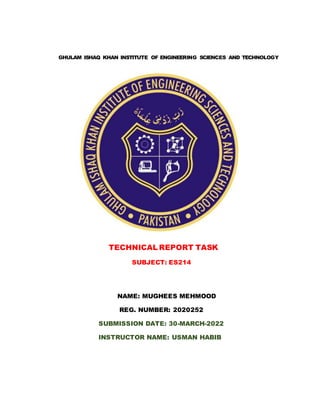 GHULAM ISHAQ KHAN INSTITUTE OF ENGINEERING SCIENCES AND TECHNOLOGY
TECHNICAL REPORT TASK
SUBJECT: ES214
NAME: MUGHEES MEHMOOD
REG. NUMBER: 2020252
SUBMISSION DATE: 30-MARCH-2022
INSTRUCTOR NAME: USMAN HABIB
 