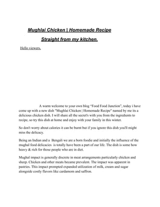 Mughlai Chicken | Homemade Recipe
Straight from my kitchen.
Hello viewers,
A warm welcome to your own blog “Food Food Junction”, today i have
come up with a new dish "Mughlai Chicken | Homemade Recipe" named by me its a
delicious chicken dish. I will share all the secret's with you from the ingredients to
recipe, so try this dish at home and enjoy with your family in this winter.
So don't worry about calories it can be burnt but if you ignore this dish you'll might
miss the delicacy.
Being an Indian and a Bengali we are a born foodie and initially the influence of the
mughal food delicacies is totally have been a part of our life. The dish is some how
heavy & rich for those people who are in diet.
Mughal impact is generally discrete in meat arrangements particularly chicken and
sheep. Chicken and other meats became prevalent. The impact was apparent in
pastries. This impact prompted expanded utilization of milk, cream and sugar
alongside costly flavors like cardamom and saffron.
 