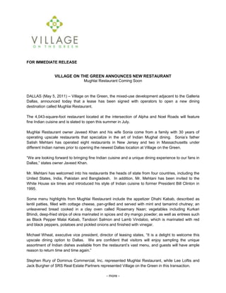 FOR IMMEDIATE RELEASE<br />    <br />        <br />VILLAGE ON THE GREEN ANNOUNCES NEW RESTAURANT <br />Mughlai Restaurant Coming Soon<br />DALLAS (May 5, 2011) – Village on the Green, the mixed-use development adjacent to the Galleria Dallas, announced today that a lease has been signed with operators to open a new dining destination called Mughlai Restaurant. <br />The 4,043-square-foot restaurant located at the intersection of Alpha and Noel Roads will feature fine Indian cuisine and is slated to open this summer in July. <br />Mughlai Restaurant owner Javeed Khan and his wife Sonia come from a family with 30 years of operating upscale restaurants that specialize in the art of Indian Mughal dining.  Sonia’s father Satish Mehtani has operated eight restaurants in New Jersey and two in Massachusetts under different Indian names prior to opening the newest Dallas location at Village on the Green.<br />“We are looking forward to bringing fine Indian cuisine and a unique dining experience to our fans in Dallas,” states owner Javeed Khan.  <br />Mr. Mehtani has welcomed into his restaurants the heads of state from four countries, including the United States, India, Pakistan and Bangladesh.  In addition, Mr. Mehtani has been invited to the White House six times and introduced his style of Indian cuisine to former President Bill Clinton in 1995.<br />Some menu highlights from Mughlai Restaurant include the appetizer Dhahi Kabab, described as lentil patties, filled with cottage cheese, pan-grilled and served with mint and tamarind chutney; an unleavened bread cooked in a clay oven called Rosemary Naan; vegetables including Kurkari Bhindi, deep-fried strips of okra marinated in spices and dry mango powder; as well as entrees such as Black Pepper Malai Kabab, Tandoori Salmon and Lamb Vindaloo, which is marinated with red and black peppers, potatoes and pickled onions and finished with vinegar.<br />Michael Wheat, executive vice president, director of leasing states, “It is a delight to welcome this upscale dining option to Dallas.  We are confident that visitors will enjoy sampling the unique assortment of Indian dishes available from the restaurant’s vast menu, and guests will have ample reason to return time and time again.”<br />Stephen Rury of Dominus Commercial, Inc. represented Mughlai Restaurant, while Lee Loftis and Jack Burgher of SRS Real Estate Partners represented Village on the Green in this transaction. <br />- more -<br />Village on the Green Announces New Restaurant – page 2 <br />Village on the Green is a mixed-use community featuring retail, restaurant and residential components. The development is located on the northeast corner of Alpha and Noel Roads in Dallas adjacent to the Galleria Dallas, and its retail space is developed by a Cypress Equities company.*  To learn more about Village on the Green, please visit www.thevillageonthegreen.com.<br />Cypress Equities <br />Founded in 1995, Cypress Equities companies* have offices in Dallas, Atlanta, San Francisco, New York and Fort Lauderdale. Today, Cypress Equities companies are developing and/or managing more than 10 million square feet in projects throughout the U.S. and Caribbean, consisting of community and power centers, as well as vertically integrated mixed-use villages that incorporate retail, residential, hotel and offices. Visit http://www.cypressequities.com for more information.<br />*The Cypress Equities name, logo and other marks are trademarks and service marks being licensed to independent operating companies by CE Brands, LLC. Any particular obligation, service or product is the sole responsibility of the specific entity that incurs such obligation or supplies such service or product.<br />###<br />For additional information:<br />Randa McMinn<br />Cypress Equities <br />Direct: 214-561-6007, Cell: 469-767-0877<br />
