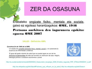 ZER DA OSASUNA

        Erabateko ongizate fisiko, mentala eta soziala,
        gaixo ez egoteaz harantzagokoa: OME, 1946
        Pertsona aurkitzen den ingurunera egokitze
        egoera: OME 2007




http://eu.eustat.es/elementos/ele0006300/ti_Osasunaren_ikuspegia_2008_Emaitza_nagusiak_PDF_97Kbs/inf0006341_e.pdf


        http://es.wikipedia.org/wiki/Salud#Factores_que_influyen_en_la_salud; http://eu.wikipedia.org/wiki/Osasun
 