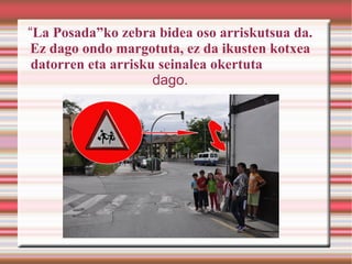 “La Posada”ko zebra bidea oso arriskutsua da.
Ez dago ondo margotuta, ez da ikusten kotxea
 datorren eta arrisku seinalea okertuta
                     dago.
 