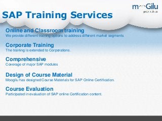 SAP Training Services
Online and Classroom training
We provide different training options to address different market segments
Corporate Training
The training is extended to Corporations.
Comprehensive
Coverage of major SAP modules
Design of Course Material
Moogilu has designed Course Materials for SAP Online Certification.
Course Evaluation
Participated in evaluation of SAP online Certification content.
 