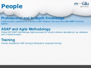 People
Professional and In-depth Knowledge
Implementation Capability for a variety of SAP Modules. We have about 20+ SAP Functional
experts..
ASAP and Agile Methodology
Follow SAP ASAP methodology. Agile processes for custom software development, qa, database,
and IT implementation.
Training
Trainers available for SAP training (individuals or corporate training).
 