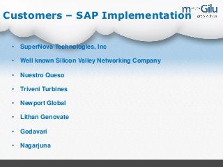 Customers – SAP Implementation
• SuperNova Technologies, Inc
• Well known Silicon Valley Networking Company
• Nuestro Queso
• Triveni Turbines
• Newport Global
• Lithan Genovate
• Godavari
• Nagarjuna
 
