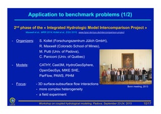 Workshop on coupled hydrological modeling, Padova, September 23-24, 2015LSCE
2nd phase of the « Integrated Hydrologic Model Intercomparison Project »
Maxwell et al., WRR 2014; Kollet et al., EGU 2015; www.hpsc-terrsys.de/intercomparison-project
-  Organizers: S. Kollet (Forschungszentrum Jülich GmbH),
R. Maxwell (Colorado School of Mines),
M. Putti (Univ. of Padova),
C. Paniconi (Univ. of Québec)
-  Models: CATHY, Cast3M, HydroGeoSphere,
OpenGeoSys, MIKE SHE,
ParFlow, PAWS, PIHM
-  Focus: - 3D surface-subsurface flow interactions
- more complex heterogeneity
- a field experiment
Bonn meeting, 2013
Application to benchmark problems (1/2)
10/17
 