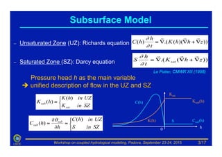 Workshop on coupled hydrological modeling, Padova, September 23-24, 2015LSCE
–  Unsaturated Zone (UZ): Richards equation
–  Saturated Zone (SZ): Darcy equation
Pressure head h as the main variable
è unified description of flow in the UZ and SZ
)))((.()( zhhK
t
h
hC ∇+∇∇=
!!!
∂
∂
))(.( zhK
t
h
S sat ∇+∇∇=
!!!
∂
∂
⎩
⎨
⎧
=
∂
∂
=
SZinS
UZinhC
h
hC sub
sub
)(
)(
θ
h0
Ksub(h)
Csub(h)
⎩
⎨
⎧
=
SZinK
UZinhK
hK
sat
sub
)(
)(
Ksat
K(h)
C(h)
S
Subsurface Model
Le Potier, CMWR XII (1998)
3/17
 