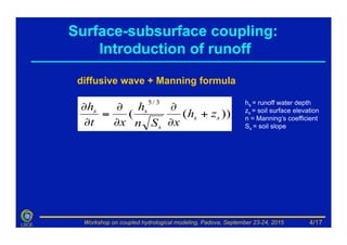 Workshop on coupled hydrological modeling, Padova, September 23-24, 2015LSCE
diffusive wave + Manning formula
))((
3/5
ss
s
ss
zh
xSn
h
xt
h
+
∂
∂
∂
∂
=
∂
∂ hs = runoff water depth
zs = soil surface elevation
n = Manning’s coefficient
Ss = soil slope
Surface-subsurface coupling:
Introduction of runoff
4/17
 