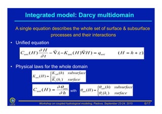 Workshop on coupled hydrological modeling, Padova, September 23-24, 2015LSCE
•  Unified equation
)())(.()( zhHqHHK
t
H
HC uniuniuni +==∇−∇−
!!
∂
∂
Integrated model: Darcy multidomain
•  Physical laws for the whole domain
⎪⎩
⎪
⎨
⎧
=
surfacehK
subsurfacehK
HK
ss
sub
uni
)(
)(
)(
⎩
⎨
⎧
=
surfaceh
subsurfaceh
H
ss
sub
uni
)(
)(
)(
θ
θ
θ
h
HC uni
uni
∂
θ∂
=)( with
A single equation describes the whole set of surface & subsurface
processes and their interactions
6/17
 