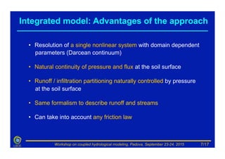 Workshop on coupled hydrological modeling, Padova, September 23-24, 2015LSCE
•  Resolution of a single nonlinear system with domain dependent
parameters (Darcean continuum)
•  Natural continuity of pressure and flux at the soil surface
•  Runoff / infiltration partitioning naturally controlled by pressure
at the soil surface
•  Same formalism to describe runoff and streams
•  Can take into account any friction law
Integrated model: Advantages of the approach
7/17
 
