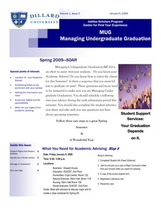 Volume 1, Issue 2                                January 9, 2009


                                                                                Jubilee Scholars Program
                                                                              Center for First Year Experience

                                                                   MUG
                                                      Managing Undergraduate Graduation


                                    Spring 2009—SOAR
                                               Managing Undergraduate Graduation (MUG) is
Special points of interest:            an effort to assist first year students. Do you know your
    Location of your Academic         Academic Advisor? Do you know how to select the classes
     Advisor                           for this Semester? Is there a sequence that you must fol-
    Scheduling follow-up ap-          low to graduate on time? These questions and more need
     pointment with your advisor
                                       to be answered to make sure you are Managing Under-
    Getting the information you
     need                              graduate Graduation. You should schedule a follow-up
    Know your Rights and Re-          visit your advisor during the early advisement period this
     sponsibilities
                                       semester. You should also complete the student informa-
    What can you expect from
     academic advising.                tion sheet and take with you any questions you have
                                       about upcoming semesters.                                                   Student Support
                                                  Follow these easy steps to a great Spring
                                                                                                                      Services:

                                                                      Semester                                     Your Graduation
                                                                                                                      Depends
                                                                           &

                                                                A Wonderful Year                                                on it.
Inside this issue:
                                     What You Need for Academic Advising: Step 8
Student Rights and Respon-      2
sibilities                           Date: Friday January 9, 2009                        Bring to Advising:
Identify your Faculty Advisor   2
                                     Time: 9:30– 3:00 p.m.
                                                                                         1. Completed Student Info Sheet (Optional)
Manage Ur Graduation            2    Locations:
                                                                                         2. Ask for and pick up a copy of Major Curriculum sheet
                                               Business: Howard House                       from your division when you report for advising
DU’s Got Help                   2
                                               Education: DUICEF, 2nd Floor.
                                                                                         3. A copy of the course request form
                                               Humanities: Cook Center, Room 122
                                               Natural Sciences: Stern Hall ,Room 118    4. Registration clearance card
                                               Nursing: Stern Hall Room 100
                                                                                         5. Placement card.
                                               Social Sciences: DUICEF, 2nd Floor
                                     Goals: Meet with advisors to discuss major and to
                                     create a class schedule for Spring 09.
 