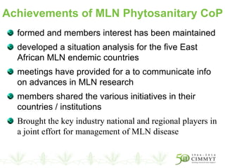 formed and members interest has been maintained
developed a situation analysis for the five East
African MLN endemic countries
meetings have provided for a to communicate info
on advances in MLN research
members shared the various initiatives in their
countries / institutions
Brought the key industry national and regional players in
a joint effort for management of MLN disease
Achievements of MLN Phytosanitary CoP
 