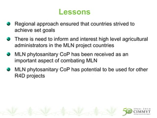 Regional approach ensured that countries strived to
achieve set goals
There is need to inform and interest high level agricultural
administrators in the MLN project countries
MLN phytosanitary CoP has been received as an
important aspect of combating MLN
MLN phytosanitary CoP has potential to be used for other
R4D projects
Lessons
 