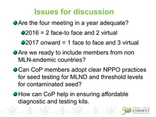 Are the four meeting in a year adequate?
2016 = 2 face-to face and 2 virtual
2017 onward = 1 face to face and 3 virtual
Are we ready to include members from non
MLN-endemic countries?
Can CoP members adopt clear NPPO practices
for seed testing for MLND and threshold levels
for contaminated seed?
How can CoP help in ensuring affordable
diagnostic and testing kits.
Issues for discussion
 