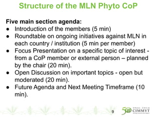 Structure of the MLN Phyto CoP
Five main section agenda:
● Introduction of the members (5 min)
● Roundtable on ongoing initiatives against MLN in
each country / institution (5 min per member)
● Focus Presentation on a specific topic of interest -
from a CoP member or external person – planned
by the chair (20 min).
● Open Discussion on important topics - open but
moderated (20 min).
● Future Agenda and Next Meeting Timeframe (10
min).
9
 