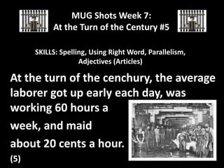 MUG Shots Week 7:
At the Turn of the Century #5
SKILLS: Spelling, Using Right Word, Parallelism,
Adjectives (Articles)

At the turn of the cenchury, the average
laborer got up early each day, was
working 60 hours a
week, and maid
about 20 cents a hour.
(5)

 