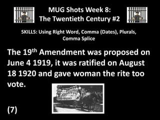 MUG Shots Week 8:
The Twentieth Century #2
SKILLS: Using Right Word, Comma (Dates), Plurals,
Comma Splice

The 19th Amendment was proposed on
June 4 1919, it was ratified on August
18 1920 and gave woman the rite too
vote.
(7)

 