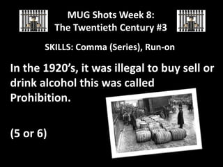 MUG Shots Week 8:
The Twentieth Century #3
SKILLS: Comma (Series), Run-on

In the 1920’s, it was illegal to buy sell or
drink alcohol this was called
Prohibition.
(5 or 6)

 