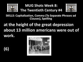 MUG Shots Week 8:
The Twentieth Century #4
SKILLS: Capitalization, Comma (To Separate Phrases ad
Clauses), Spelling

at the height of the great depression
about 13 million americans were out of
work.
(6)

 
