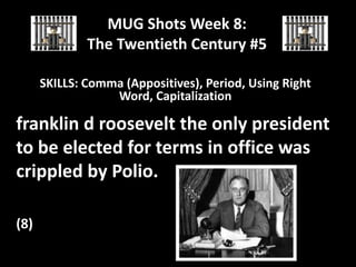 MUG Shots Week 8:
The Twentieth Century #5
SKILLS: Comma (Appositives), Period, Using Right
Word, Capitalization

franklin d roosevelt the only president
to be elected for terms in office was
crippled by Polio.
(8)

 