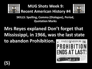 MUG Shots Week 9:
Recent American History #4
SKILLS: Spelling, Comma (Dialogue), Period,
Quotation Marks

Mrs Reyes explaned Don’t forget that
Mississippi, in 1966, was the last state
to abandon Prohibition.

(5)

 