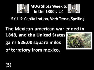 MUG Shots Week 6:
In the 1800’s #4
SKILLS: Capitalization, Verb Tense, Spelling

The Mexican-american war ended in
1848, and the United States
gains 525,00 square miles
of terratory from mexico.
(5)

 
