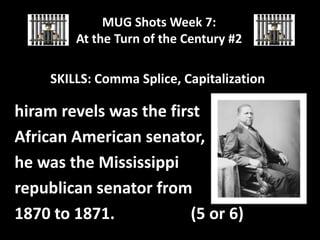 MUG Shots Week 7:
At the Turn of the Century #2

SKILLS: Comma Splice, Capitalization

hiram revels was the first
African American senator,
he was the Mississippi
republican senator from
1870 to 1871.
(5 or 6)

 