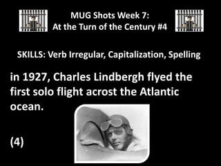 MUG Shots Week 7:
At the Turn of the Century #4

SKILLS: Verb Irregular, Capitalization, Spelling

in 1927, Charles Lindbergh flyed the
first solo flight acrost the Atlantic
ocean.
(4)

 