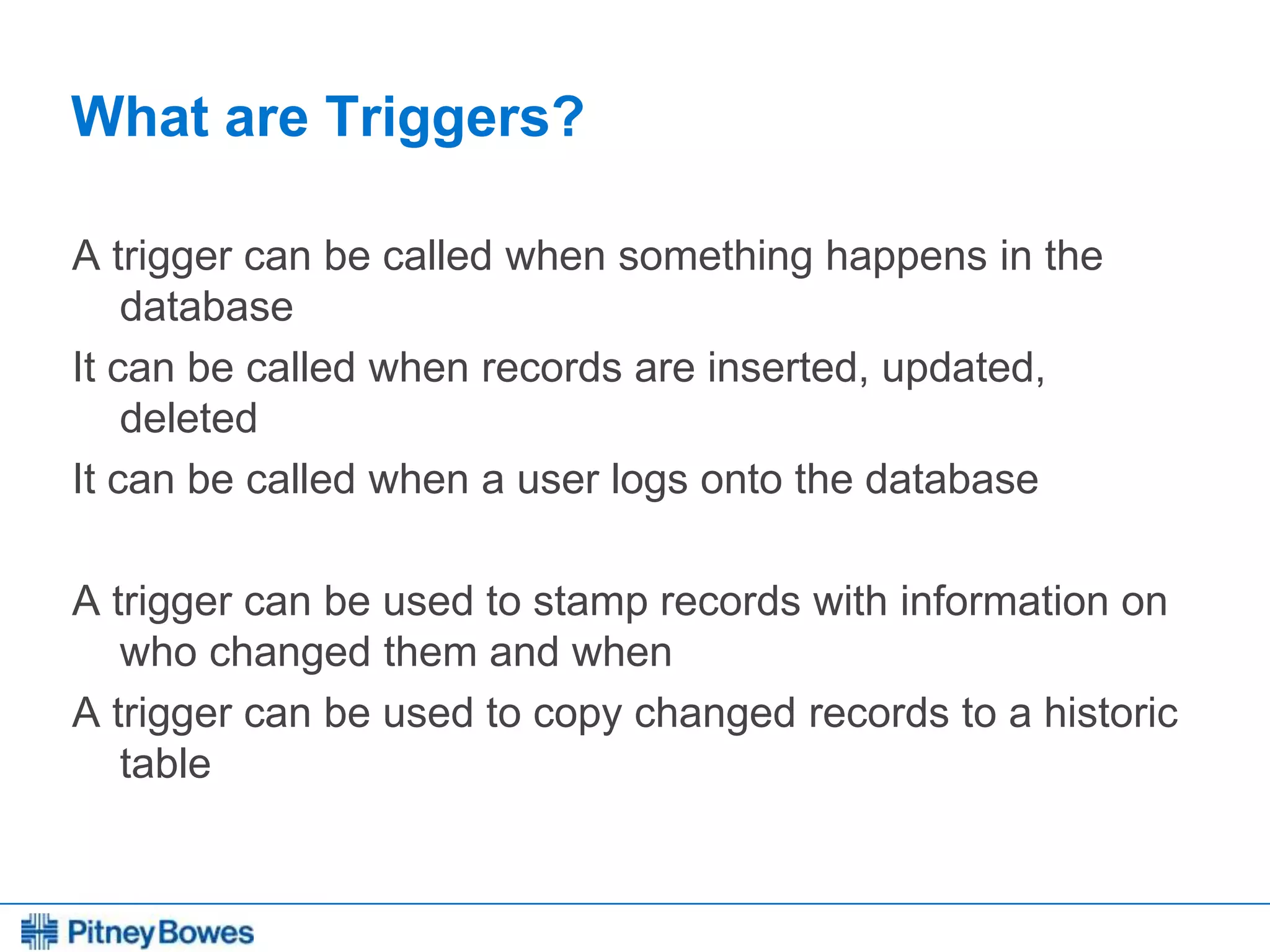 Every connection is a new opportunity™
What are Triggers?
A trigger can be called when something happens in the
database
It can be called when records are inserted, updated,
deleted
It can be called when a user logs onto the database
A trigger can be used to stamp records with information on
who changed them and when
A trigger can be used to copy changed records to a historic
table
 