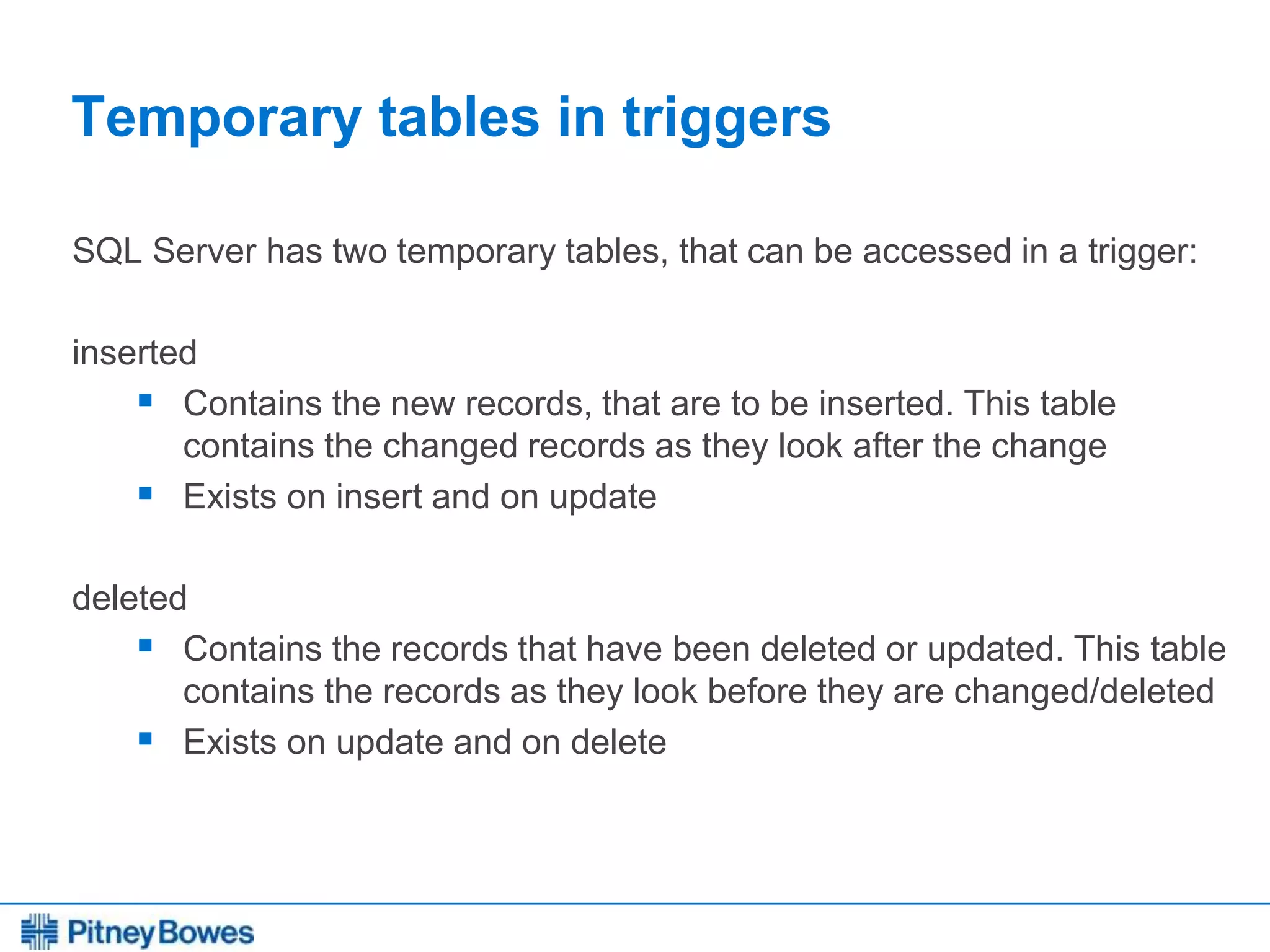 Every connection is a new opportunity™
Temporary tables in triggers
SQL Server has two temporary tables, that can be accessed in a trigger:
inserted
 Contains the new records, that are to be inserted. This table
contains the changed records as they look after the change
 Exists on insert and on update
deleted
 Contains the records that have been deleted or updated. This table
contains the records as they look before they are changed/deleted
 Exists on update and on delete
 
