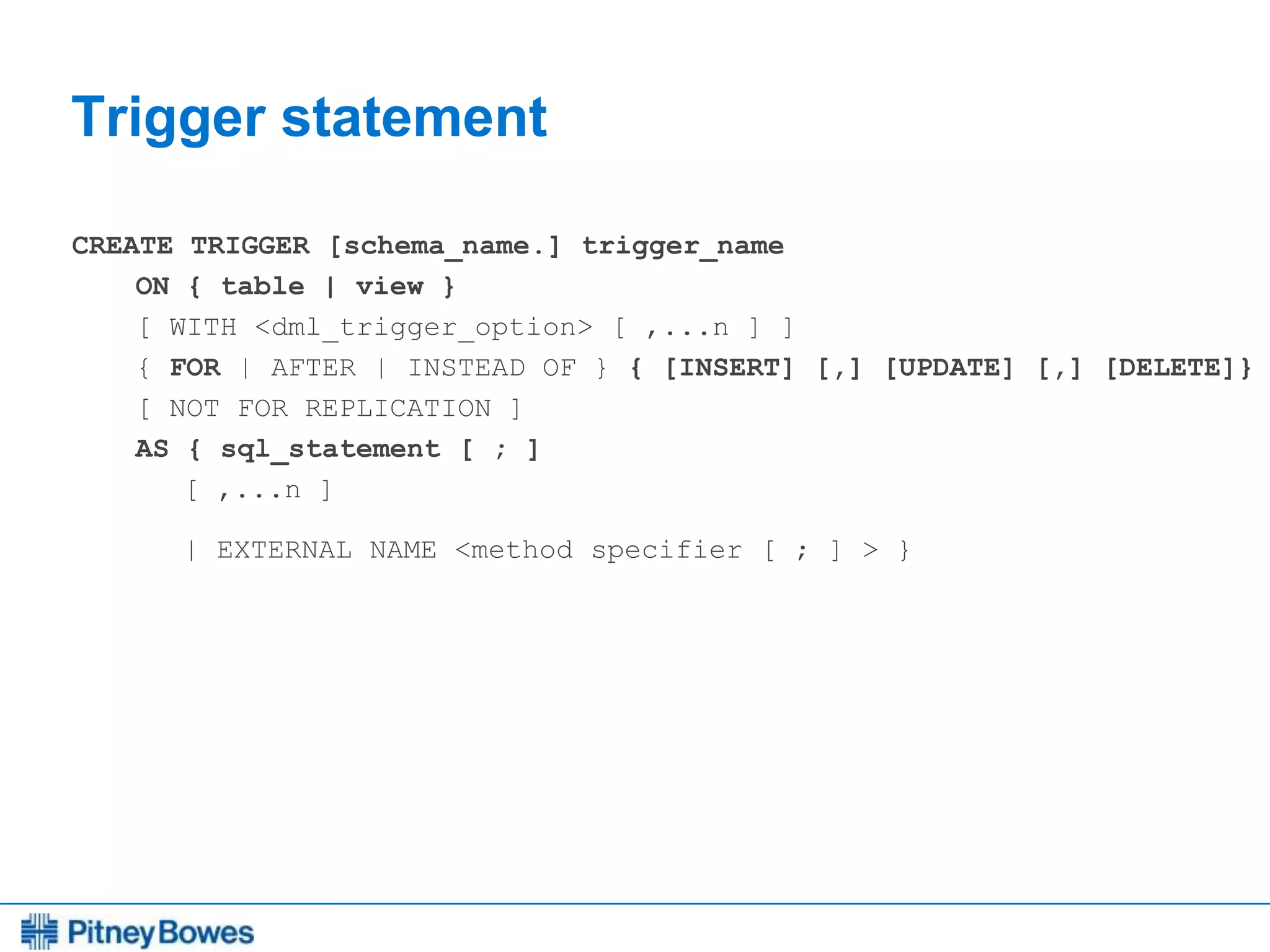 Every connection is a new opportunity™
Trigger statement
CREATE TRIGGER [schema_name.] trigger_name
ON { table | view }
[ WITH <dml_trigger_option> [ ,...n ] ]
{ FOR | AFTER | INSTEAD OF } { [INSERT] [,] [UPDATE] [,] [DELETE]}
[ NOT FOR REPLICATION ]
AS { sql_statement [ ; ]
[ ,...n ]
| EXTERNAL NAME <method specifier [ ; ] > }
 