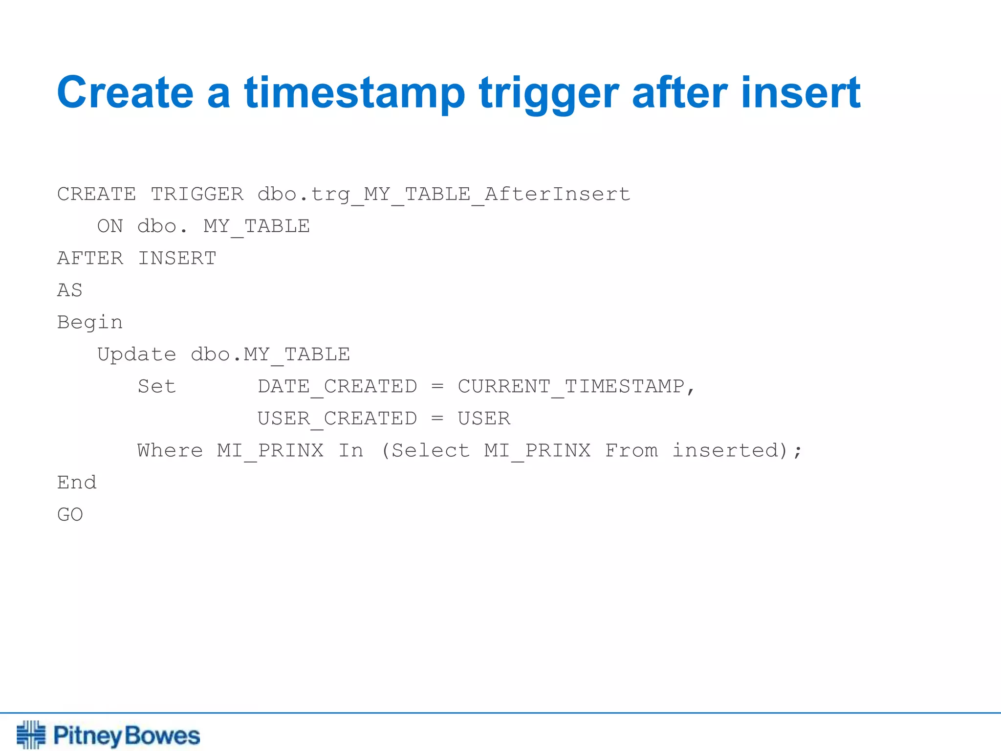 Every connection is a new opportunity™
Create a timestamp trigger after insert
CREATE TRIGGER dbo.trg_MY_TABLE_AfterInsert
ON dbo. MY_TABLE
AFTER INSERT
AS
Begin
Update dbo.MY_TABLE
Set DATE_CREATED = CURRENT_TIMESTAMP,
USER_CREATED = USER
Where MI_PRINX In (Select MI_PRINX From inserted);
End
GO
 