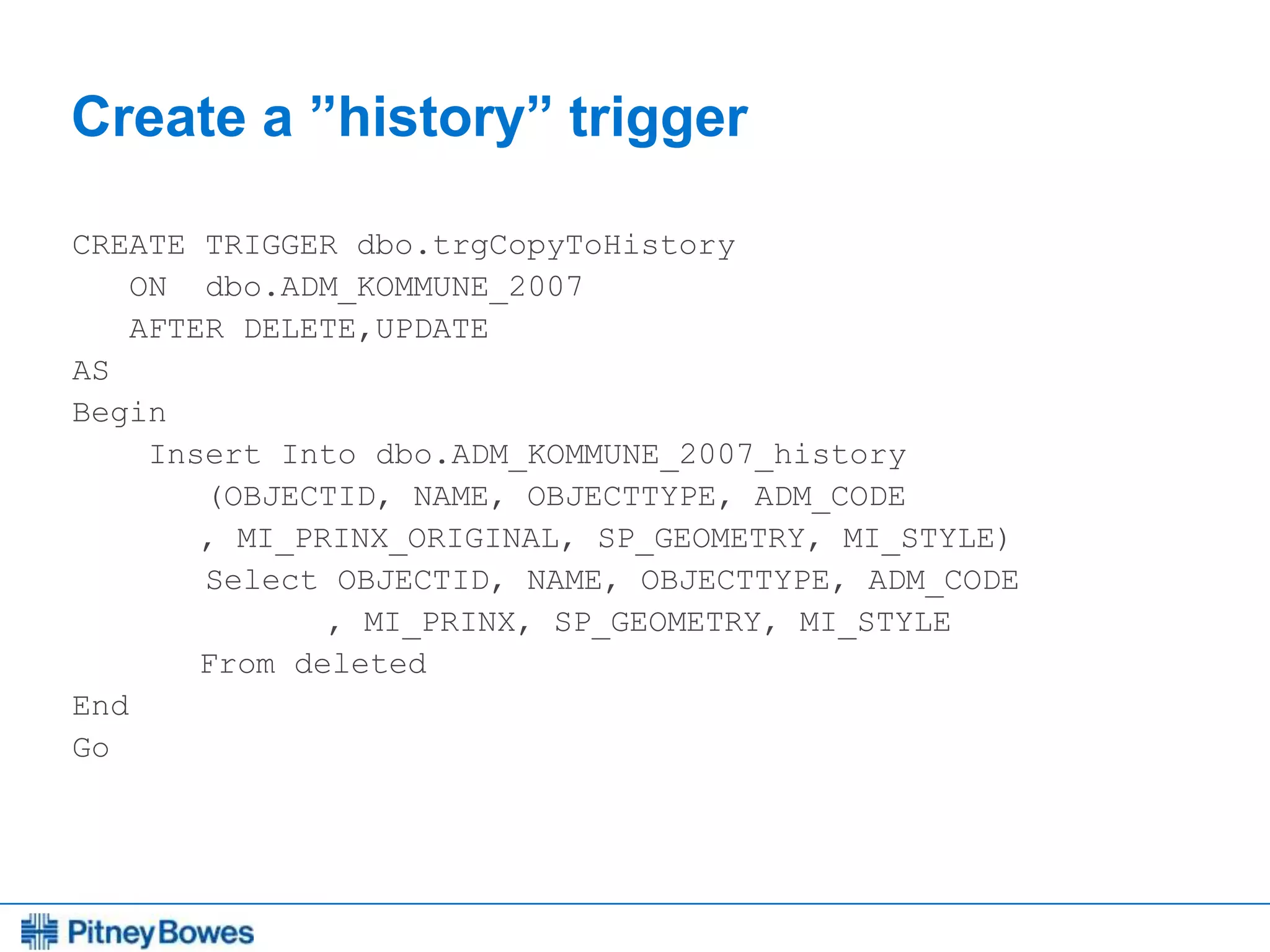 Every connection is a new opportunity™
Create a ”history” trigger
CREATE TRIGGER dbo.trgCopyToHistory
ON dbo.ADM_KOMMUNE_2007
AFTER DELETE,UPDATE
AS
Begin
Insert Into dbo.ADM_KOMMUNE_2007_history
(OBJECTID, NAME, OBJECTTYPE, ADM_CODE
, MI_PRINX_ORIGINAL, SP_GEOMETRY, MI_STYLE)
Select OBJECTID, NAME, OBJECTTYPE, ADM_CODE
, MI_PRINX, SP_GEOMETRY, MI_STYLE
From deleted
End
Go
 
