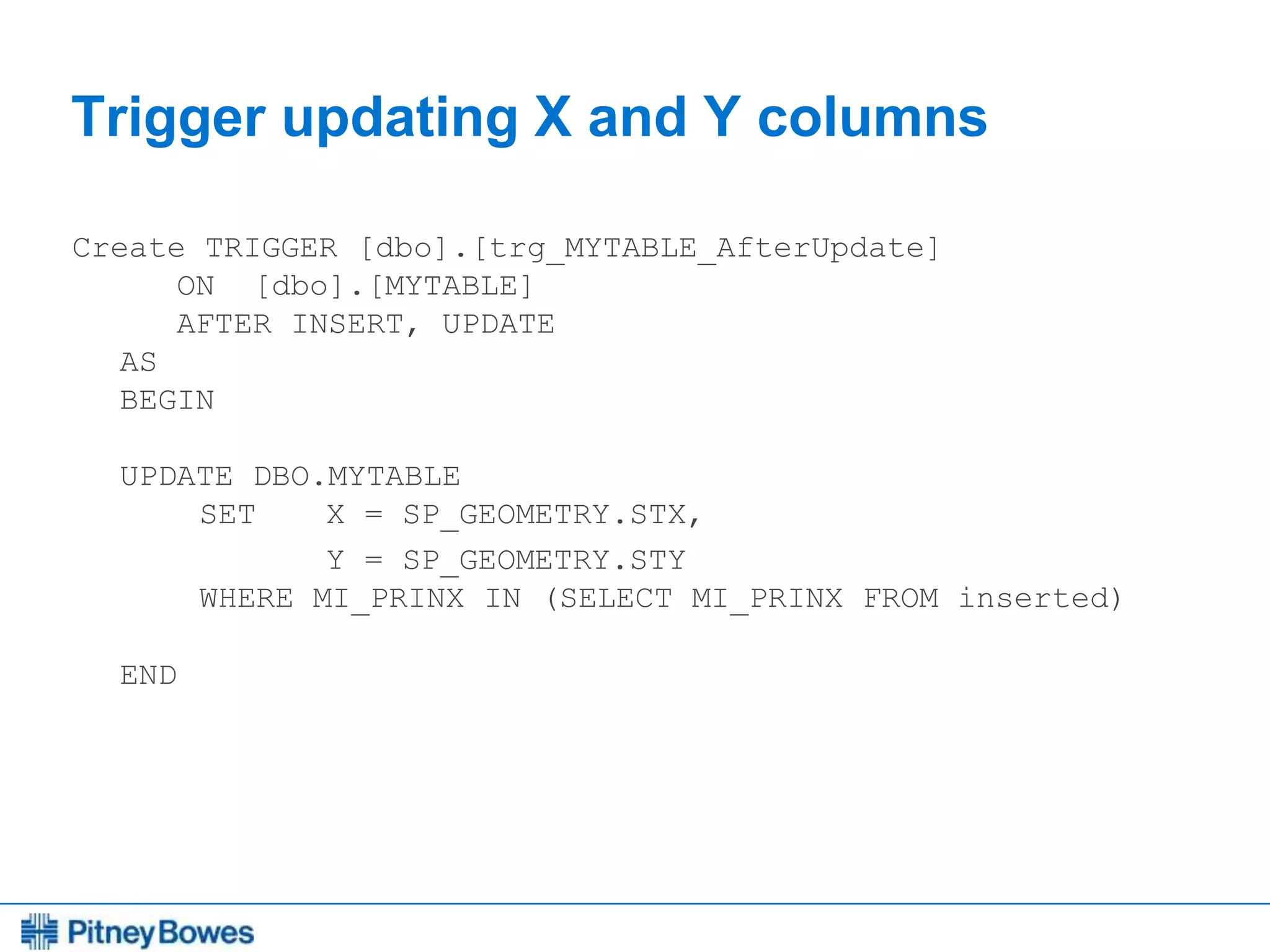 Every connection is a new opportunity™
Trigger updating X and Y columns
Create TRIGGER [dbo].[trg_MYTABLE_AfterUpdate]
ON [dbo].[MYTABLE]
AFTER INSERT, UPDATE
AS
BEGIN
UPDATE DBO.MYTABLE
SET X = SP_GEOMETRY.STX,
Y = SP_GEOMETRY.STY
WHERE MI_PRINX IN (SELECT MI_PRINX FROM inserted)
END
 