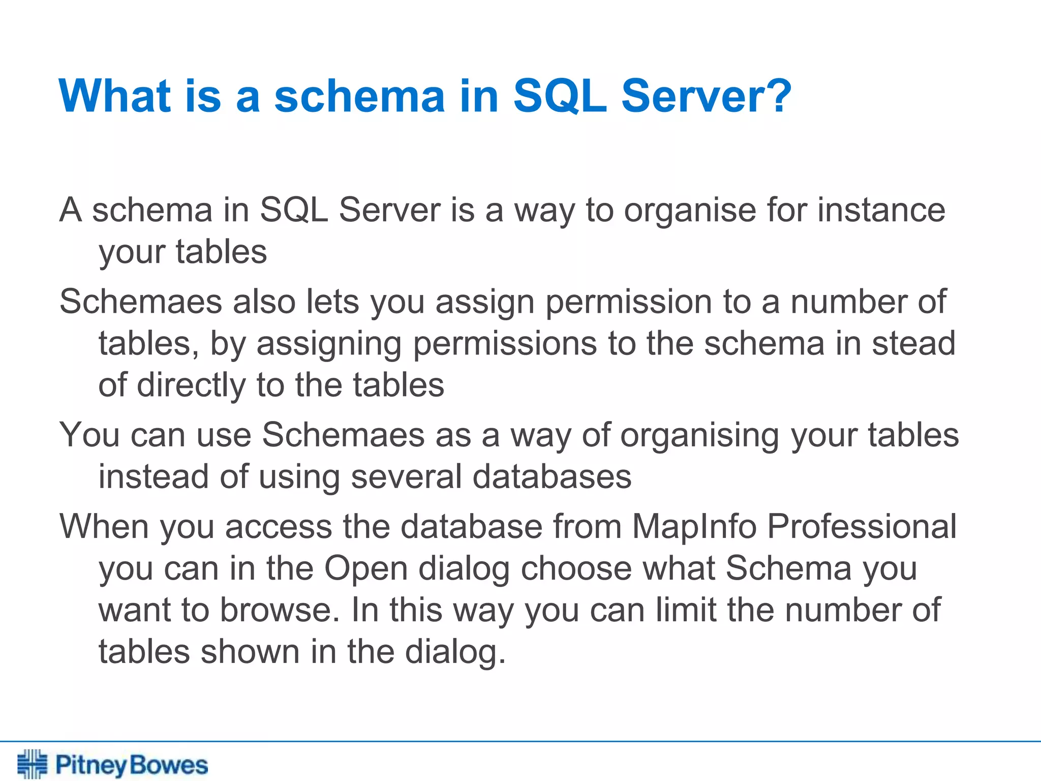 Every connection is a new opportunity™
What is a schema in SQL Server?
A schema in SQL Server is a way to organise for instance
your tables
Schemaes also lets you assign permission to a number of
tables, by assigning permissions to the schema in stead
of directly to the tables
You can use Schemaes as a way of organising your tables
instead of using several databases
When you access the database from MapInfo Professional
you can in the Open dialog choose what Schema you
want to browse. In this way you can limit the number of
tables shown in the dialog.
 