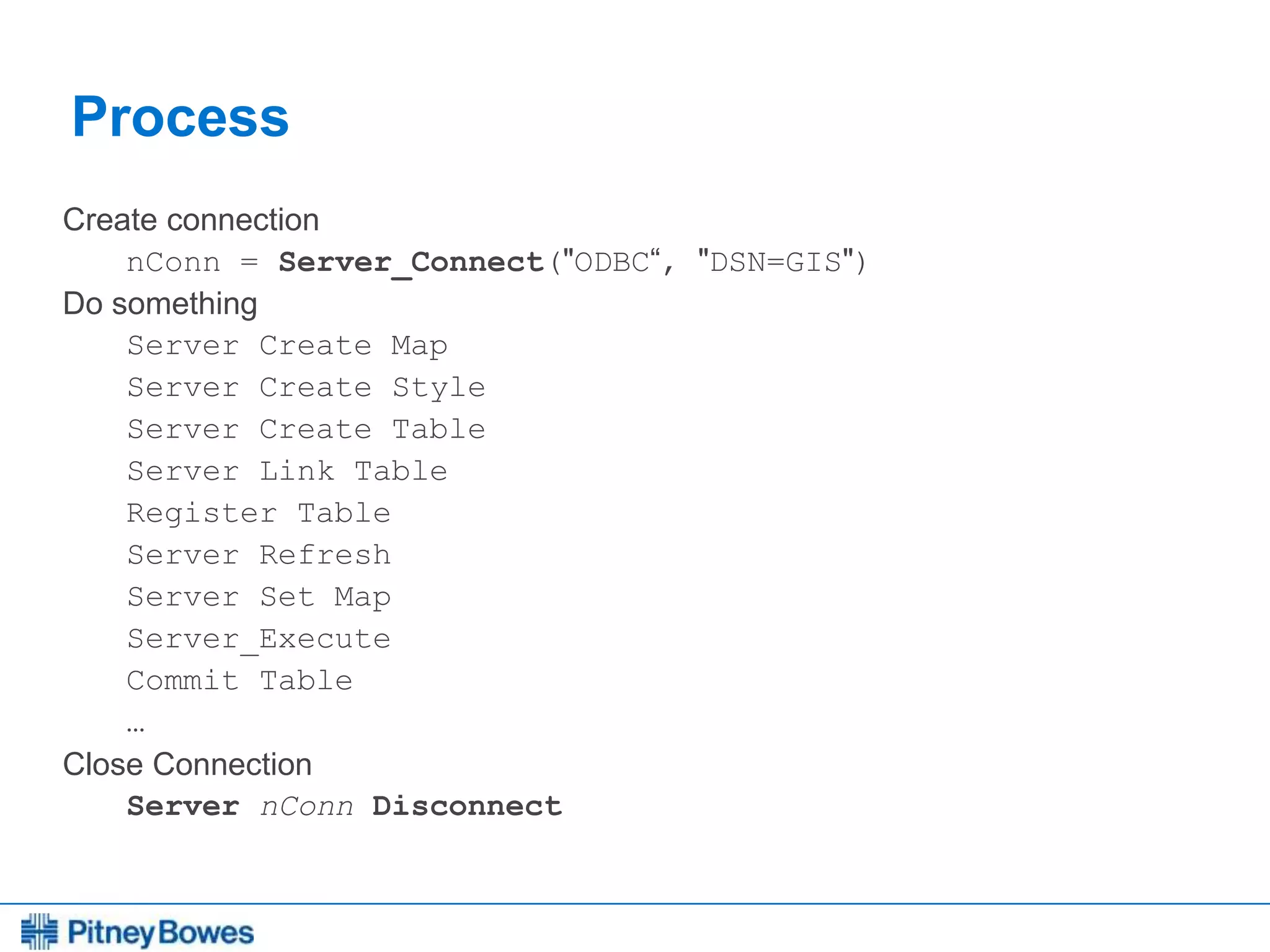 Every connection is a new opportunity™
Process
Create connection
nConn = Server_Connect("ODBC“, "DSN=GIS")
Do something
Server Create Map
Server Create Style
Server Create Table
Server Link Table
Register Table
Server Refresh
Server Set Map
Server_Execute
Commit Table
…
Close Connection
Server nConn Disconnect
 