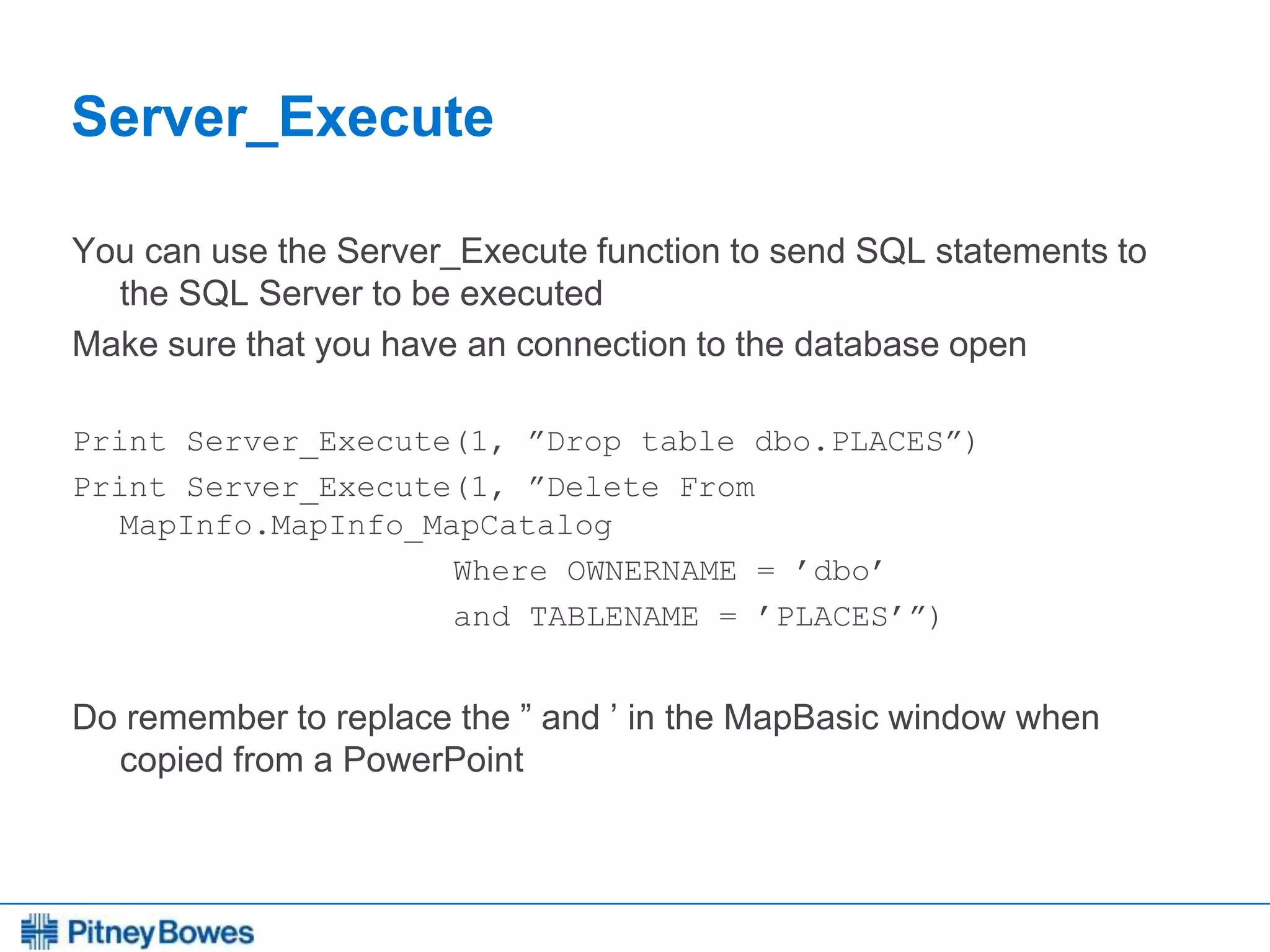 Every connection is a new opportunity™
Server_Execute
You can use the Server_Execute function to send SQL statements to
the SQL Server to be executed
Make sure that you have an connection to the database open
Print Server_Execute(1, ”Drop table dbo.PLACES”)
Print Server_Execute(1, ”Delete From
MapInfo.MapInfo_MapCatalog
Where OWNERNAME = ’dbo’
and TABLENAME = ’PLACES’”)
Do remember to replace the ” and ’ in the MapBasic window when
copied from a PowerPoint
 